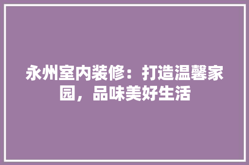 永州室内装修：打造温馨家园，品味美好生活 室内设计
