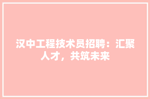 汉中工程技术员招聘：汇聚人才，共筑未来
