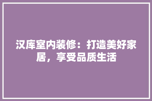 汉库室内装修：打造美好家居，享受品质生活 室内设计