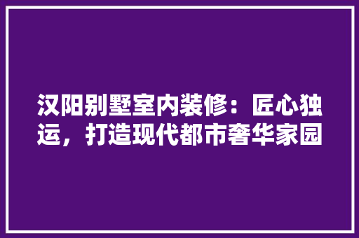 汉阳别墅室内装修：匠心独运，打造现代都市奢华家园 室内设计