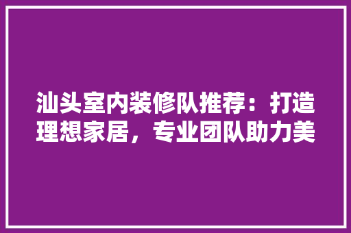 汕头室内装修队推荐：打造理想家居，专业团队助力美好生活 室内设计