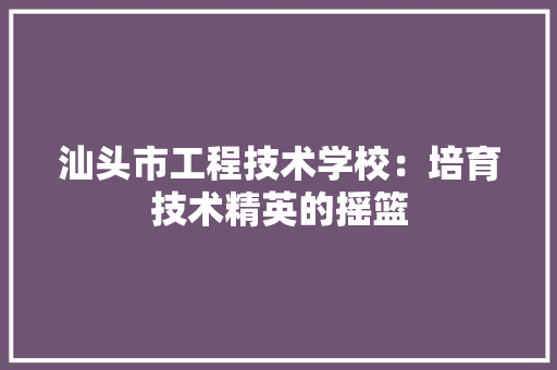 汕头市工程技术学校：培育技术精英的摇篮