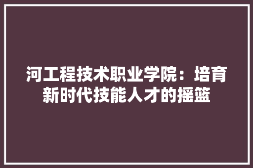 河工程技术职业学院：培育新时代技能人才的摇篮