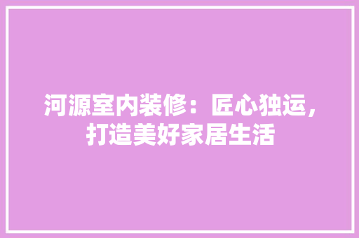 河源室内装修：匠心独运，打造美好家居生活