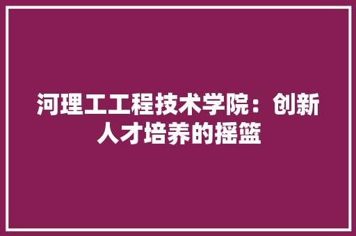 河理工工程技术学院：创新人才培养的摇篮