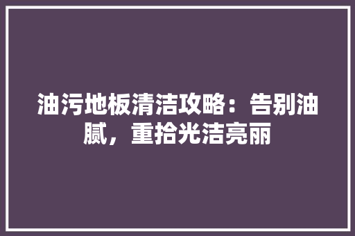 油污地板清洁攻略：告别油腻，重拾光洁亮丽