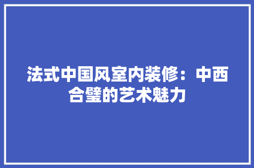 法式中国风室内装修：中西合璧的艺术魅力 室内设计
