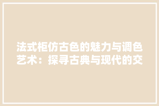 法式柜仿古色的魅力与调色艺术：探寻古典与现代的交融之美 室内设计