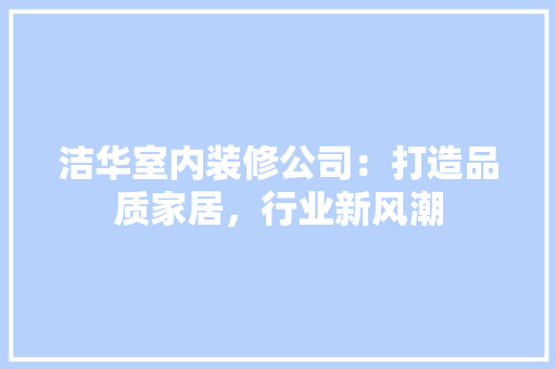洁华室内装修公司：打造品质家居，行业新风潮 室内设计