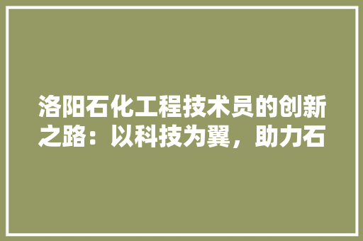 洛阳石化工程技术员的创新之路：以科技为翼，助力石化行业腾飞 室内设计