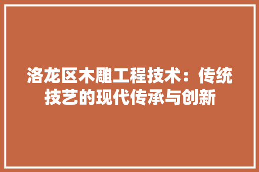 洛龙区木雕工程技术：传统技艺的现代传承与创新