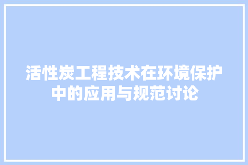 活性炭工程技术在环境保护中的应用与规范讨论