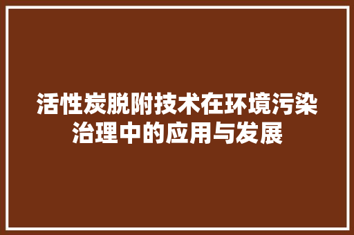 活性炭脱附技术在环境污染治理中的应用与发展 室内设计