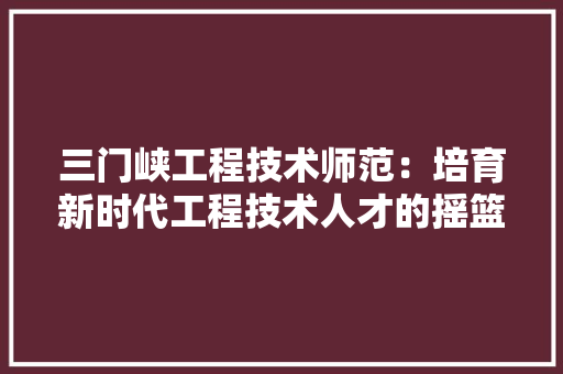 三门峡工程技术师范：培育新时代工程技术人才的摇篮