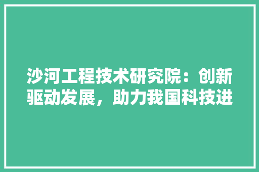 沙河工程技术研究院：创新驱动发展，助力我国科技进步 室内设计