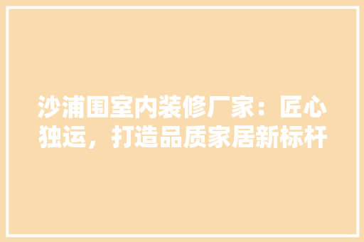 沙浦围室内装修厂家：匠心独运，打造品质家居新标杆 室内设计
