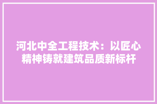 河北中全工程技术：以匠心精神铸就建筑品质新标杆
