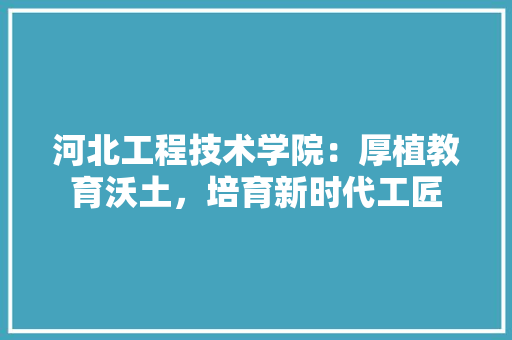 河北工程技术学院：厚植教育沃土，培育新时代工匠