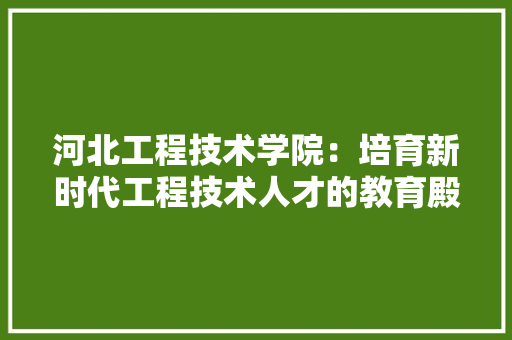 河北工程技术学院：培育新时代工程技术人才的教育殿堂 室内设计