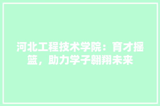 河北工程技术学院：育才摇篮，助力学子翱翔未来
