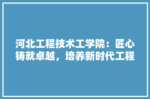 河北工程技术工学院：匠心铸就卓越，培养新时代工程技术人才 室内设计