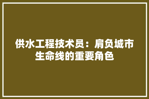 供水工程技术员：肩负城市生命线的重要角色 家居装修