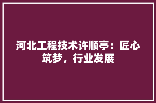 河北工程技术许顺亭：匠心筑梦，行业发展