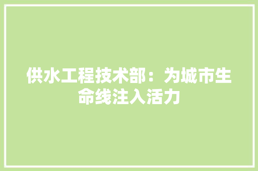 供水工程技术部：为城市生命线注入活力 家居装修