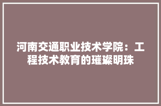 河南交通职业技术学院：工程技术教育的璀璨明珠