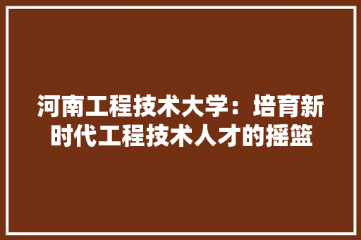 河南工程技术大学：培育新时代工程技术人才的摇篮