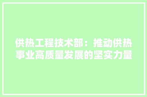 供热工程技术部：推动供热事业高质量发展的坚实力量 家居装修