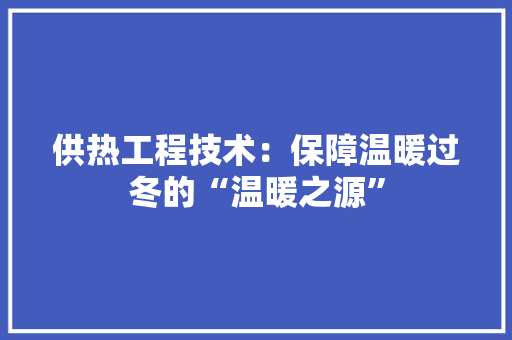 供热工程技术：保障温暖过冬的“温暖之源” 家居装修