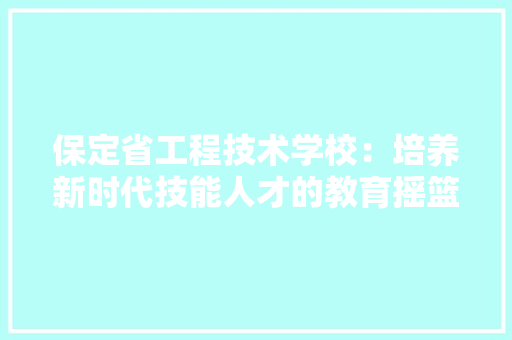 保定省工程技术学校：培养新时代技能人才的教育摇篮 家居装修