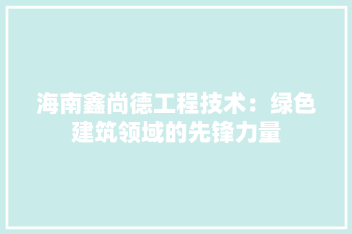 海南鑫尚德工程技术：绿色建筑领域的先锋力量 室内设计