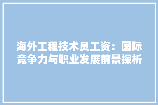 海外工程技术员工资：国际竞争力与职业发展前景探析 室内设计