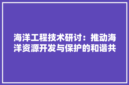 海洋工程技术研讨：推动海洋资源开发与保护的和谐共生 室内设计