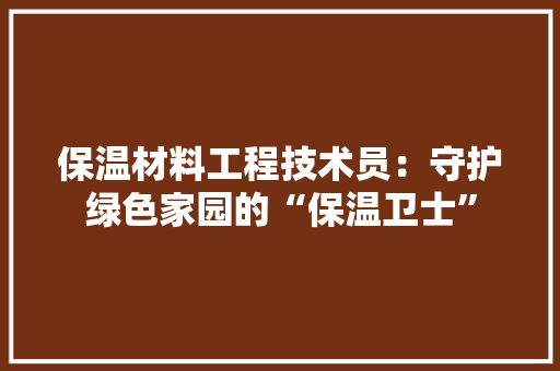 保温材料工程技术员：守护绿色家园的“保温卫士” 家居装修