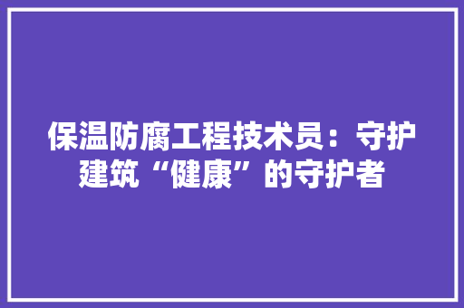 保温防腐工程技术员：守护建筑“健康”的守护者 家居装修