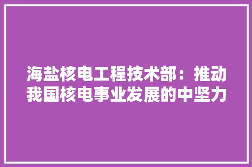 海盐核电工程技术部：推动我国核电事业发展的中坚力量 室内设计