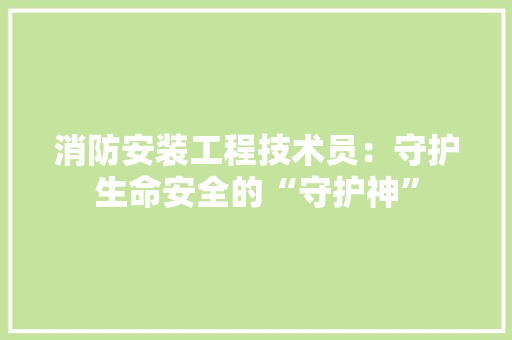 消防安装工程技术员：守护生命安全的“守护神”