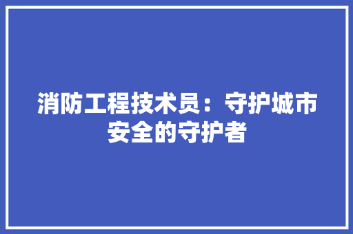 消防工程技术员：守护城市安全的守护者 室内设计