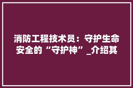 消防工程技术员：守护生命安全的“守护神”_介绍其价格背后的价值 室内设计