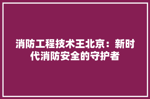 消防工程技术王北京：新时代消防安全的守护者 室内设计