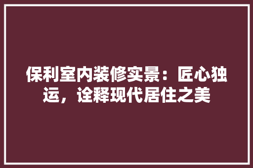 保利室内装修实景：匠心独运，诠释现代居住之美 家居装修