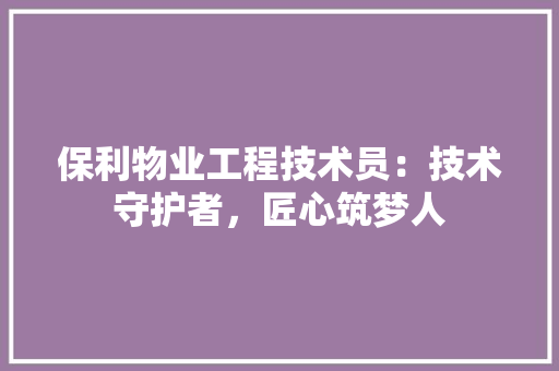 保利物业工程技术员：技术守护者，匠心筑梦人 家居装修