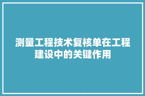 测量工程技术复核单在工程建设中的关键作用 室内设计