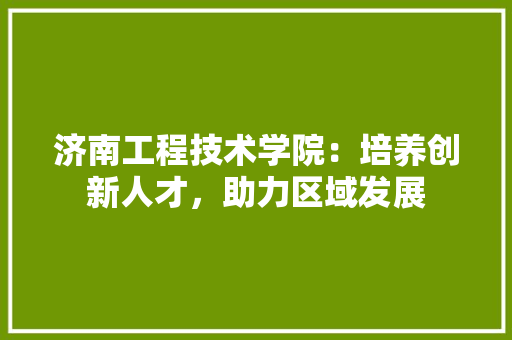 济南工程技术学院：培养创新人才，助力区域发展