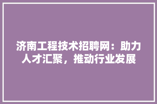 济南工程技术招聘网：助力人才汇聚，推动行业发展