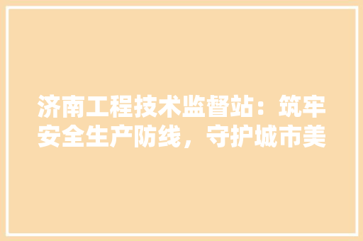 济南工程技术监督站：筑牢安全生产防线，守护城市美好未来 室内设计
