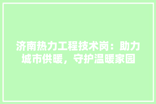 济南热力工程技术岗：助力城市供暖，守护温暖家园 室内设计